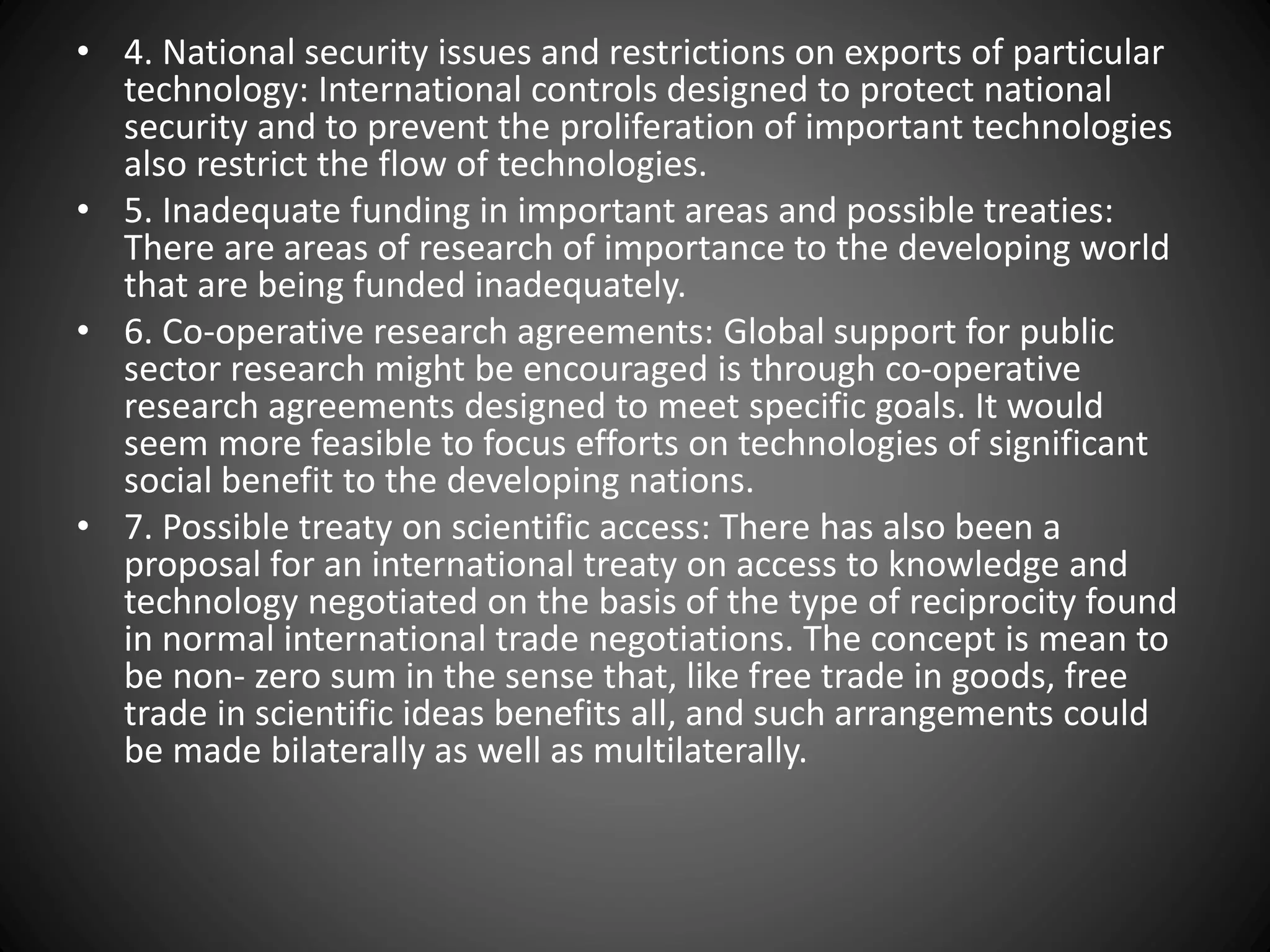 • 4. National security issues and restrictions on exports of particular
technology: International controls designed to protect national
security and to prevent the proliferation of important technologies
also restrict the flow of technologies.
• 5. Inadequate funding in important areas and possible treaties:
There are areas of research of importance to the developing world
that are being funded inadequately.
• 6. Co-operative research agreements: Global support for public
sector research might be encouraged is through co-operative
research agreements designed to meet specific goals. It would
seem more feasible to focus efforts on technologies of significant
social benefit to the developing nations.
• 7. Possible treaty on scientific access: There has also been a
proposal for an international treaty on access to knowledge and
technology negotiated on the basis of the type of reciprocity found
in normal international trade negotiations. The concept is mean to
be non- zero sum in the sense that, like free trade in goods, free
trade in scientific ideas benefits all, and such arrangements could
be made bilaterally as well as multilaterally.
 