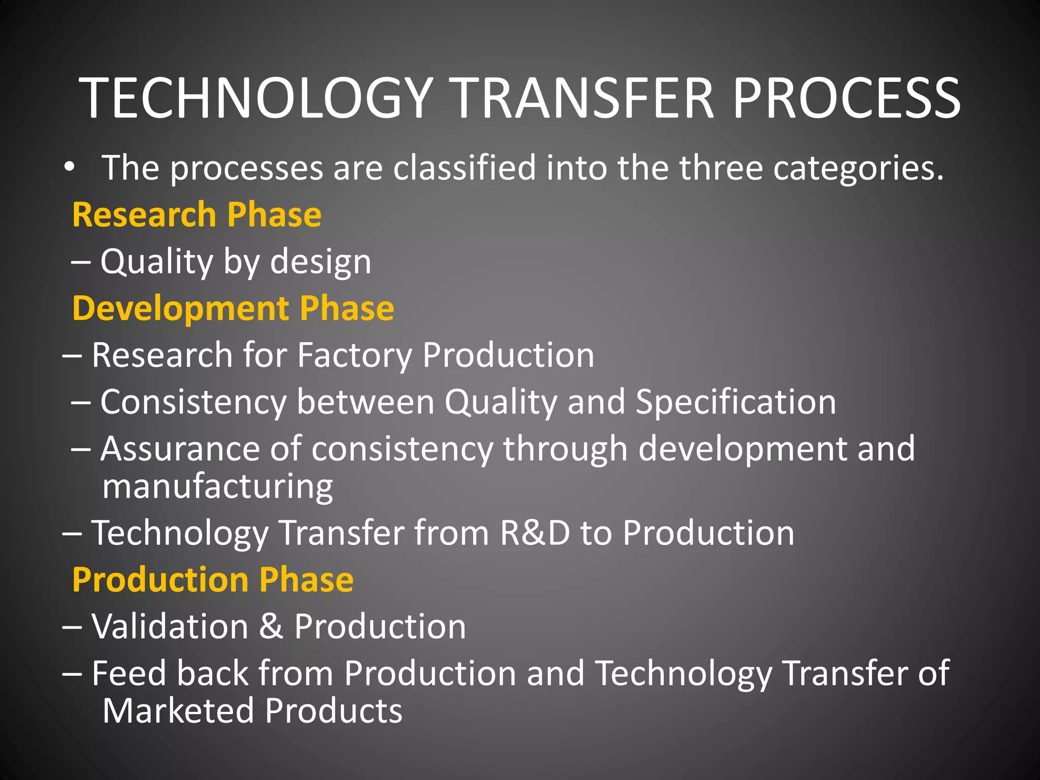 TECHNOLOGY TRANSFER PROCESS
• The processes are classified into the three categories.
Research Phase
– Quality by design
Development Phase
– Research for Factory Production
– Consistency between Quality and Specification
– Assurance of consistency through development and
manufacturing
– Technology Transfer from R&D to Production
Production Phase
– Validation & Production
– Feed back from Production and Technology Transfer of
Marketed Products
 