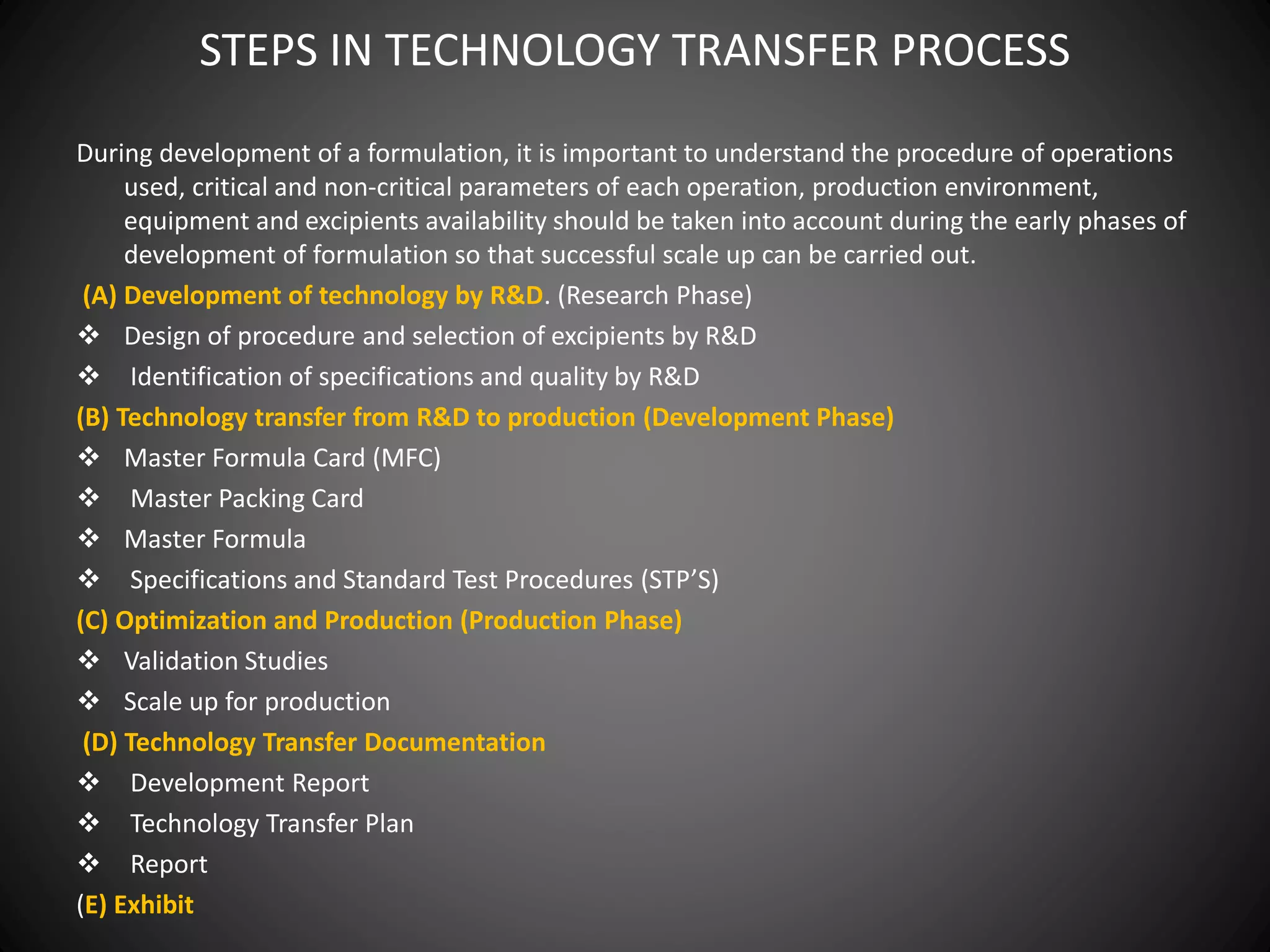 STEPS IN TECHNOLOGY TRANSFER PROCESS
During development of a formulation, it is important to understand the procedure of operations
used, critical and non-critical parameters of each operation, production environment,
equipment and excipients availability should be taken into account during the early phases of
development of formulation so that successful scale up can be carried out.
(A) Development of technology by R&D. (Research Phase)
 Design of procedure and selection of excipients by R&D
 Identification of specifications and quality by R&D
(B) Technology transfer from R&D to production (Development Phase)
 Master Formula Card (MFC)
 Master Packing Card
 Master Formula
 Specifications and Standard Test Procedures (STP’S)
(C) Optimization and Production (Production Phase)
 Validation Studies
 Scale up for production
(D) Technology Transfer Documentation
 Development Report
 Technology Transfer Plan
 Report
(E) Exhibit
 