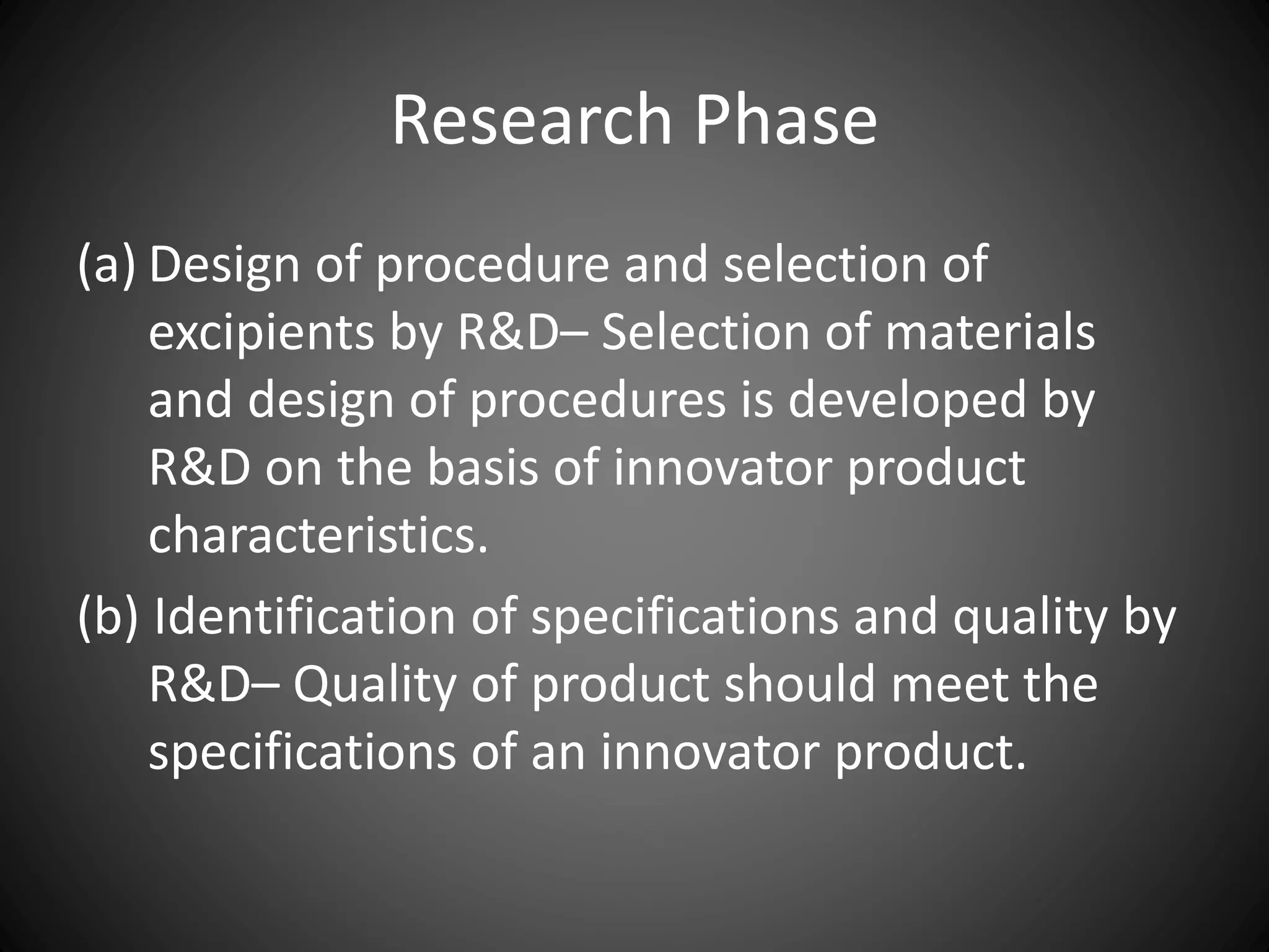 Research Phase
(a) Design of procedure and selection of
excipients by R&D– Selection of materials
and design of procedures is developed by
R&D on the basis of innovator product
characteristics.
(b) Identification of specifications and quality by
R&D– Quality of product should meet the
specifications of an innovator product.
 