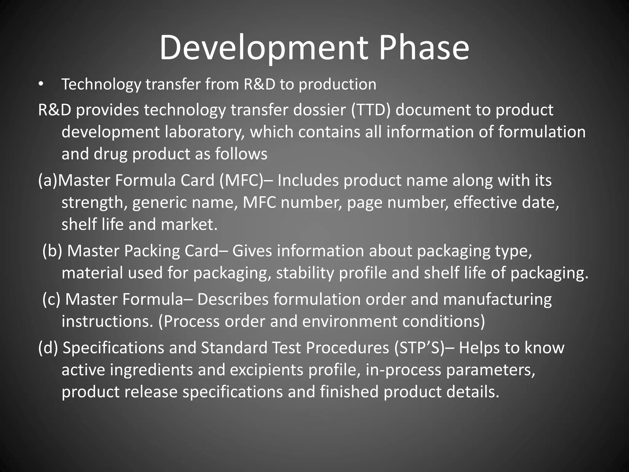 Development Phase
• Technology transfer from R&D to production
R&D provides technology transfer dossier (TTD) document to product
development laboratory, which contains all information of formulation
and drug product as follows
(a)Master Formula Card (MFC)– Includes product name along with its
strength, generic name, MFC number, page number, effective date,
shelf life and market.
(b) Master Packing Card– Gives information about packaging type,
material used for packaging, stability profile and shelf life of packaging.
(c) Master Formula– Describes formulation order and manufacturing
instructions. (Process order and environment conditions)
(d) Specifications and Standard Test Procedures (STP’S)– Helps to know
active ingredients and excipients profile, in-process parameters,
product release specifications and finished product details.
 