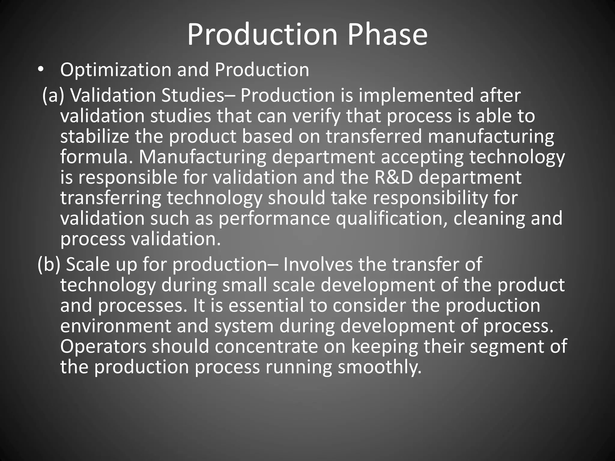 Production Phase
• Optimization and Production
(a) Validation Studies– Production is implemented after
validation studies that can verify that process is able to
stabilize the product based on transferred manufacturing
formula. Manufacturing department accepting technology
is responsible for validation and the R&D department
transferring technology should take responsibility for
validation such as performance qualification, cleaning and
process validation.
(b) Scale up for production– Involves the transfer of
technology during small scale development of the product
and processes. It is essential to consider the production
environment and system during development of process.
Operators should concentrate on keeping their segment of
the production process running smoothly.
 