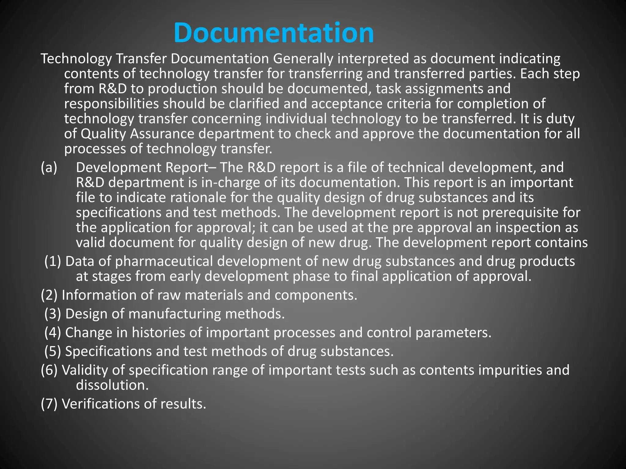 Technology Transfer Documentation Generally interpreted as document indicating
contents of technology transfer for transferring and transferred parties. Each step
from R&D to production should be documented, task assignments and
responsibilities should be clarified and acceptance criteria for completion of
technology transfer concerning individual technology to be transferred. It is duty
of Quality Assurance department to check and approve the documentation for all
processes of technology transfer.
(a) Development Report– The R&D report is a file of technical development, and
R&D department is in-charge of its documentation. This report is an important
file to indicate rationale for the quality design of drug substances and its
specifications and test methods. The development report is not prerequisite for
the application for approval; it can be used at the pre approval an inspection as
valid document for quality design of new drug. The development report contains
(1) Data of pharmaceutical development of new drug substances and drug products
at stages from early development phase to final application of approval.
(2) Information of raw materials and components.
(3) Design of manufacturing methods.
(4) Change in histories of important processes and control parameters.
(5) Specifications and test methods of drug substances.
(6) Validity of specification range of important tests such as contents impurities and
dissolution.
(7) Verifications of results.
Documentation
 