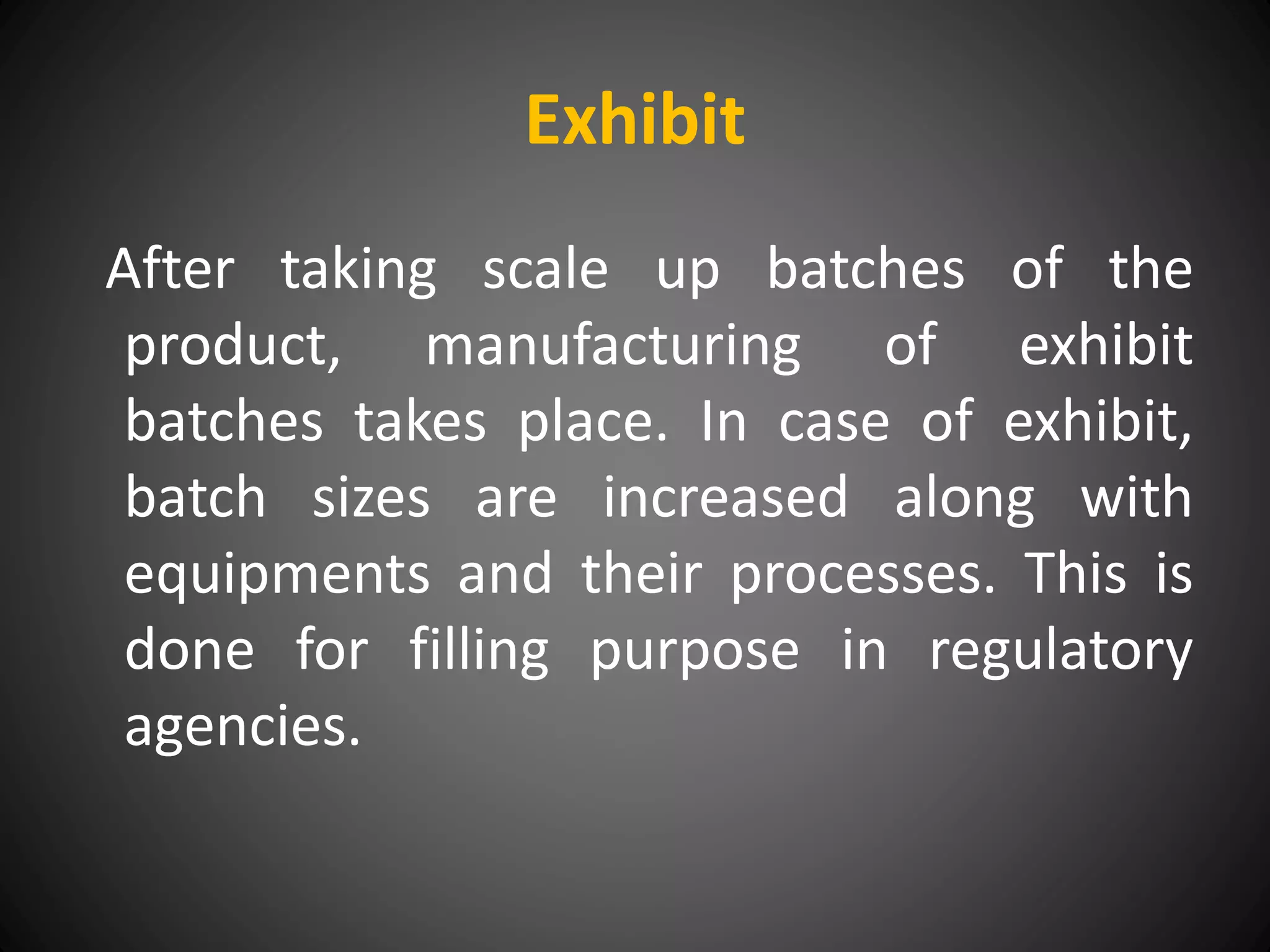 Exhibit
After taking scale up batches of the
product, manufacturing of exhibit
batches takes place. In case of exhibit,
batch sizes are increased along with
equipments and their processes. This is
done for filling purpose in regulatory
agencies.
 