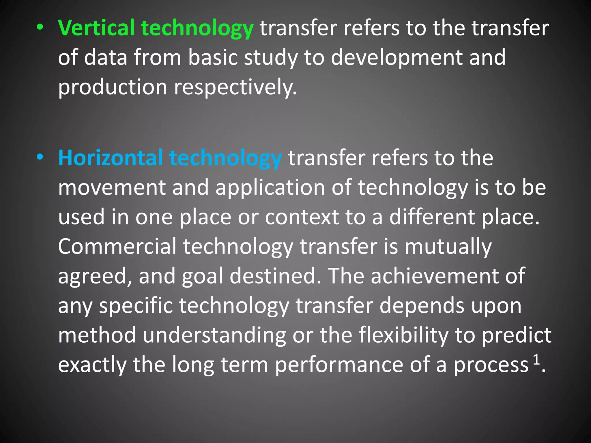 • Vertical technology transfer refers to the transfer
of data from basic study to development and
production respectively.
• Horizontal technology transfer refers to the
movement and application of technology is to be
used in one place or context to a different place.
Commercial technology transfer is mutually
agreed, and goal destined. The achievement of
any specific technology transfer depends upon
method understanding or the flexibility to predict
exactly the long term performance of a process1.
 