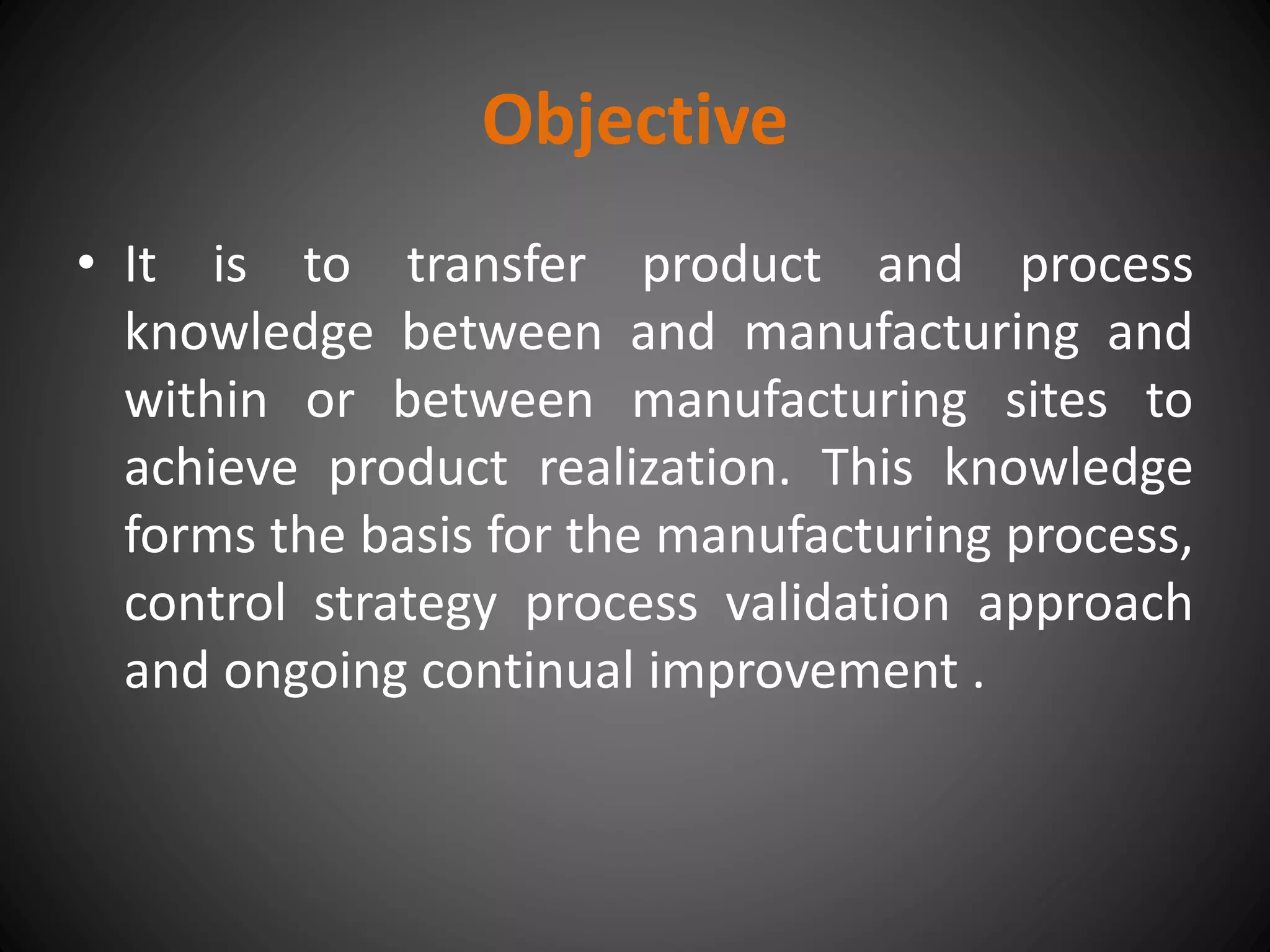 Objective
• It is to transfer product and process
knowledge between and manufacturing and
within or between manufacturing sites to
achieve product realization. This knowledge
forms the basis for the manufacturing process,
control strategy process validation approach
and ongoing continual improvement .
 