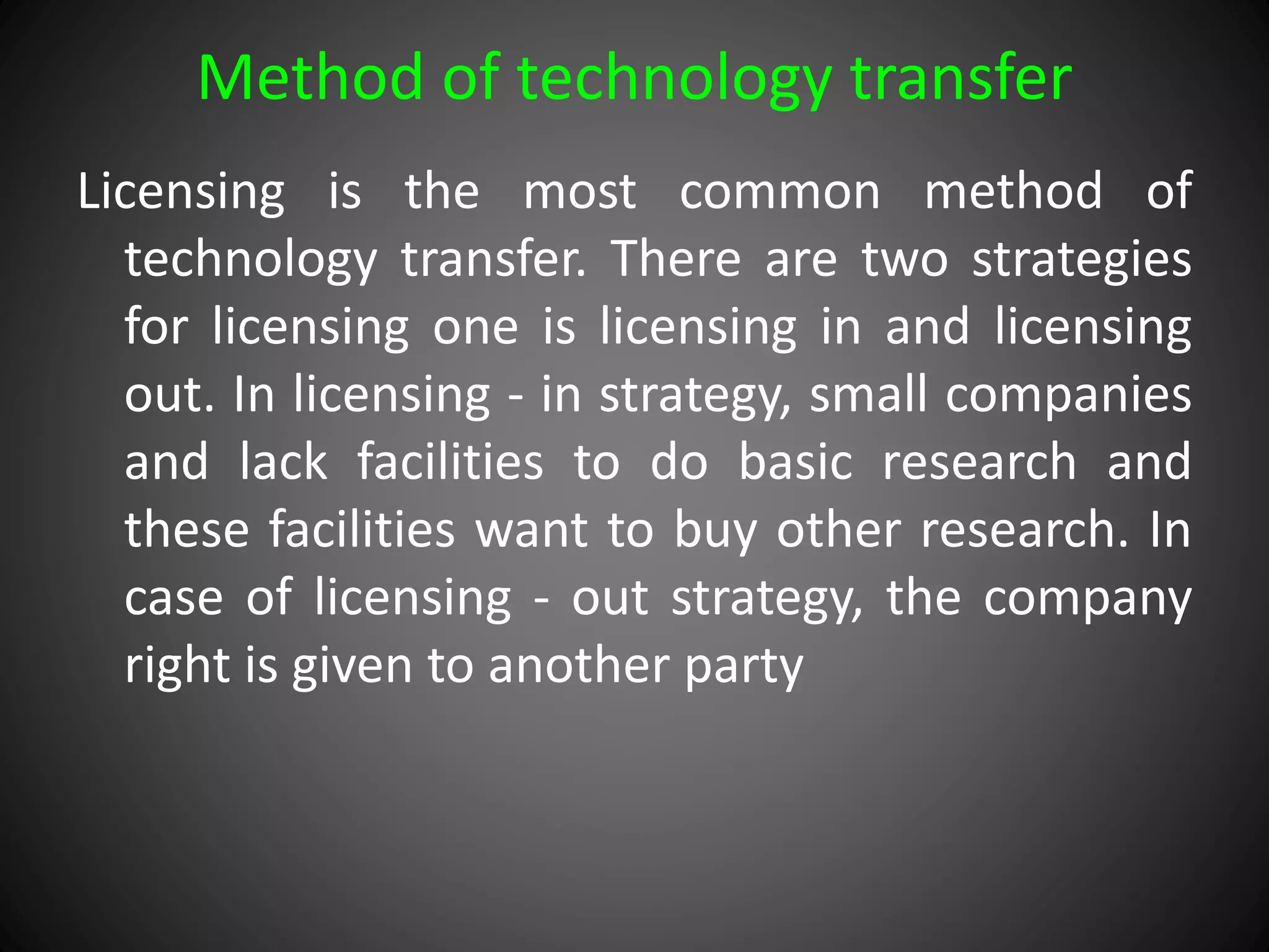Method of technology transfer
Licensing is the most common method of
technology transfer. There are two strategies
for licensing one is licensing in and licensing
out. In licensing - in strategy, small companies
and lack facilities to do basic research and
these facilities want to buy other research. In
case of licensing - out strategy, the company
right is given to another party
 