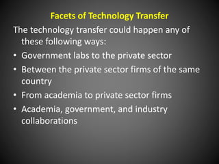 Facets of Technology Transfer
The technology transfer could happen any of
these following ways:
• Government labs to the private sector
• Between the private sector firms of the same
country
• From academia to private sector firms
• Academia, government, and industry
collaborations
 