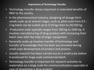 Importance of Technology Transfer
• Technology transfer shows important in extended benefits of
R&D to the society.
• In the pharmaceutical industry, designing of dosage form
needs scale up at several stages, such as pilot-scale from 0.5 -
2 kg batch can be scaled up to 5/10 kgs then to 20/100 kg.
• Production scale typically ranges from 200 kg to 1000 kg. It
involves manufacturing of drug product with increasing their
batch sizes with the help of larger equipment.
• Generally scale-up involves transfer of technology and
transfer of knowledge that has been accumulated during
small scale development of product and process.
• Usually research has been carried out on a small scale before
it produced for large scale commercial batch.
• Technology transfer is important for research activities to
materialize on a large scale for commercialization especially in
 