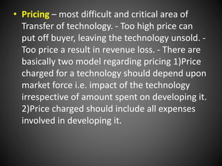 • Pricing – most difficult and critical area of
Transfer of technology. - Too high price can
put off buyer, leaving the technology unsold. -
Too price a result in revenue loss. - There are
basically two model regarding pricing 1)Price
charged for a technology should depend upon
market force i.e. impact of the technology
irrespective of amount spent on developing it.
2)Price charged should include all expenses
involved in developing it.
 
