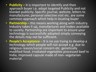 • Publicity – It is important to identify and then
approach buyer i.e. adopt targeted Publicity and not
blanket publicity. Specific journal, website, letters to
manufacturer, personal selective visit etc. are some
common approach which help in locating buyer
• Partnership – this means working along with industry.
Industry takes it up, manufacturer and makes available
to society. Partnership are important to ensure your
technology is successfully adopted simply conveying
the details may not be sufficient.
• People’s Acceptance – It is no use trying to develop a
technology which people will not accept e.g. due to
religious reason/social concern etc. genetically
modified food, irradiated vegetables processed beef in
India, improved capsule made of non- vegetarian
material.
 