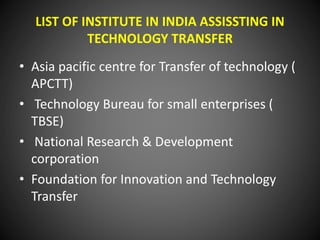 LIST OF INSTITUTE IN INDIA ASSISSTING IN
TECHNOLOGY TRANSFER
• Asia pacific centre for Transfer of technology (
APCTT)
• Technology Bureau for small enterprises (
TBSE)
• National Research & Development
corporation
• Foundation for Innovation and Technology
Transfer
 