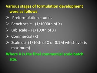 Various stages of formulation development
were as follows
 Preformulation studies
 Bench scale - (1/1000th of X)
 Lab scale – (1/100th of X)
 Commercial (X)
 Scale up- (1/10th of X or 0.1M whichever is
maximum)
Where X is the final commercial scale batch
size.
 