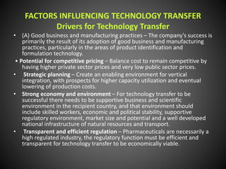 FACTORS INFLUENCING TECHNOLOGY TRANSFER
Drivers for Technology Transfer
• (A) Good business and manufacturing practices – The company’s success is
primarily the result of its adoption of good business and manufacturing
practices, particularly in the areas of product identification and
formulation technology.
• Potential for competitive pricing – Balance cost to remain competitive by
having higher private sector prices and very low public sector prices.
• Strategic planning – Create an enabling environment for vertical
integration, with prospects for higher capacity utilization and eventual
lowering of production costs.
• Strong economy and environment – For technology transfer to be
successful there needs to be supportive business and scientific
environment in the recipient country, and that environment should
include skilled workers, economic and political stability, supportive
regulatory environment, market size and potential and a well developed
national infrastructure of natural resources and transport.
• Transparent and efficient regulation – Pharmaceuticals are necessarily a
high regulated industry, the regulatory function must be efficient and
transparent for technology transfer to be economically viable.
 