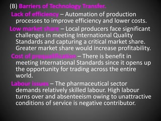 (B) Barriers of Technology Transfer.
Lack of efficiency – Automation of production
processes to improve efficiency and lower costs.
Low market share – Local producers face significant
challenges in meeting International Quality
Standards and capturing a critical market share.
Greater market share would increase profitability.
Cost of prequalification – There is benefit in
meeting International Standards since it opens up
the opportunity for trading across the entire
world.
Labour issues – The pharmaceutical sector
demands relatively skilled labour. High labour
turns over and absenteeism owing to unattractive
conditions of service is negative contributor.
 