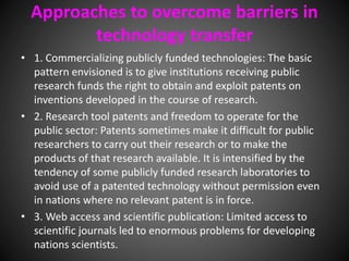 Approaches to overcome barriers in
technology transfer
• 1. Commercializing publicly funded technologies: The basic
pattern envisioned is to give institutions receiving public
research funds the right to obtain and exploit patents on
inventions developed in the course of research.
• 2. Research tool patents and freedom to operate for the
public sector: Patents sometimes make it difficult for public
researchers to carry out their research or to make the
products of that research available. It is intensified by the
tendency of some publicly funded research laboratories to
avoid use of a patented technology without permission even
in nations where no relevant patent is in force.
• 3. Web access and scientific publication: Limited access to
scientific journals led to enormous problems for developing
nations scientists.
 