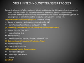 STEPS IN TECHNOLOGY TRANSFER PROCESS
During development of a formulation, it is important to understand the procedure of operations
used, critical and non-critical parameters of each operation, production environment,
equipment and excipients availability should be taken into account during the early phases of
development of formulation so that successful scale up can be carried out.
(A) Development of technology by R&D. (Research Phase)
 Design of procedure and selection of excipients by R&D
 Identification of specifications and quality by R&D
(B) Technology transfer from R&D to production (Development Phase)
 Master Formula Card (MFC)
 Master Packing Card
 Master Formula
 Specifications and Standard Test Procedures (STP’S)
(C) Optimization and Production (Production Phase)
 Validation Studies
 Scale up for production
(D) Technology Transfer Documentation
 Development Report
 Technology Transfer Plan
 Report
(E) Exhibit
 