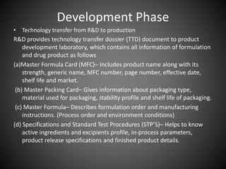 Development Phase
• Technology transfer from R&D to production
R&D provides technology transfer dossier (TTD) document to product
development laboratory, which contains all information of formulation
and drug product as follows
(a)Master Formula Card (MFC)– Includes product name along with its
strength, generic name, MFC number, page number, effective date,
shelf life and market.
(b) Master Packing Card– Gives information about packaging type,
material used for packaging, stability profile and shelf life of packaging.
(c) Master Formula– Describes formulation order and manufacturing
instructions. (Process order and environment conditions)
(d) Specifications and Standard Test Procedures (STP’S)– Helps to know
active ingredients and excipients profile, in-process parameters,
product release specifications and finished product details.
 