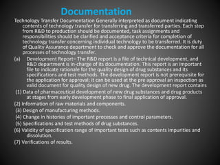 Technology Transfer Documentation Generally interpreted as document indicating
contents of technology transfer for transferring and transferred parties. Each step
from R&D to production should be documented, task assignments and
responsibilities should be clarified and acceptance criteria for completion of
technology transfer concerning individual technology to be transferred. It is duty
of Quality Assurance department to check and approve the documentation for all
processes of technology transfer.
(a) Development Report– The R&D report is a file of technical development, and
R&D department is in-charge of its documentation. This report is an important
file to indicate rationale for the quality design of drug substances and its
specifications and test methods. The development report is not prerequisite for
the application for approval; it can be used at the pre approval an inspection as
valid document for quality design of new drug. The development report contains
(1) Data of pharmaceutical development of new drug substances and drug products
at stages from early development phase to final application of approval.
(2) Information of raw materials and components.
(3) Design of manufacturing methods.
(4) Change in histories of important processes and control parameters.
(5) Specifications and test methods of drug substances.
(6) Validity of specification range of important tests such as contents impurities and
dissolution.
(7) Verifications of results.
Documentation
 