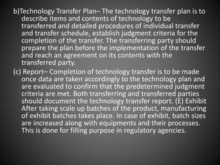b)Technology Transfer Plan– The technology transfer plan is to
describe items and contents of technology to be
transferred and detailed procedures of individual transfer
and transfer schedule, establish judgment criteria for the
completion of the transfer. The transferring party should
prepare the plan before the implementation of the transfer
and reach an agreement on its contents with the
transferred party.
(c) Report– Completion of technology transfer is to be made
once data are taken accordingly to the technology plan and
are evaluated to confirm that the predetermined judgment
criteria are met. Both transferring and transferred parties
should document the technology transfer report. (E) Exhibit
After taking scale up batches of the product, manufacturing
of exhibit batches takes place. In case of exhibit, batch sizes
are increased along with equipments and their processes.
This is done for filling purpose in regulatory agencies.
 