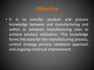Objective
• It is to transfer product and process
knowledge between and manufacturing and
within or between manufacturing sites to
achieve product realization. This knowledge
forms the basis for the manufacturing process,
control strategy process validation approach
and ongoing continual improvement .
 