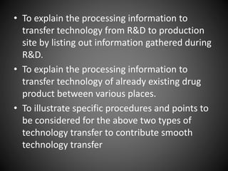 • To explain the processing information to
transfer technology from R&D to production
site by listing out information gathered during
R&D.
• To explain the processing information to
transfer technology of already existing drug
product between various places.
• To illustrate specific procedures and points to
be considered for the above two types of
technology transfer to contribute smooth
technology transfer
 