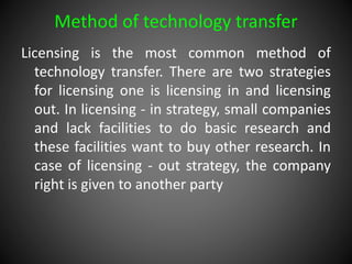 Method of technology transfer
Licensing is the most common method of
technology transfer. There are two strategies
for licensing one is licensing in and licensing
out. In licensing - in strategy, small companies
and lack facilities to do basic research and
these facilities want to buy other research. In
case of licensing - out strategy, the company
right is given to another party
 