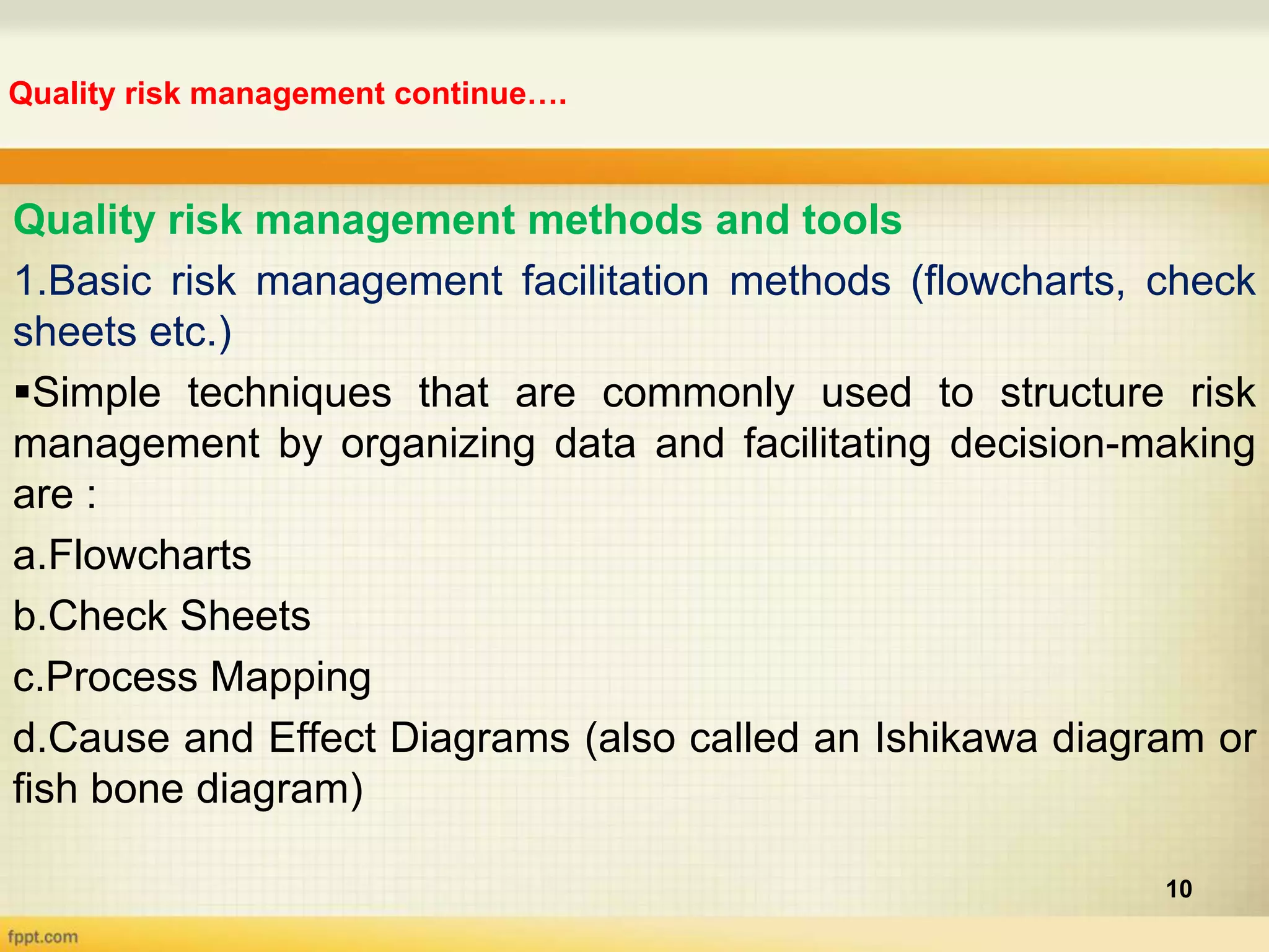 Quality risk management continue….
10
Quality risk management methods and tools
1.Basic risk management facilitation methods (flowcharts, check
sheets etc.)
Simple techniques that are commonly used to structure risk
management by organizing data and facilitating decision-making
are :
a.Flowcharts
b.Check Sheets
c.Process Mapping
d.Cause and Effect Diagrams (also called an Ishikawa diagram or
fish bone diagram)
 