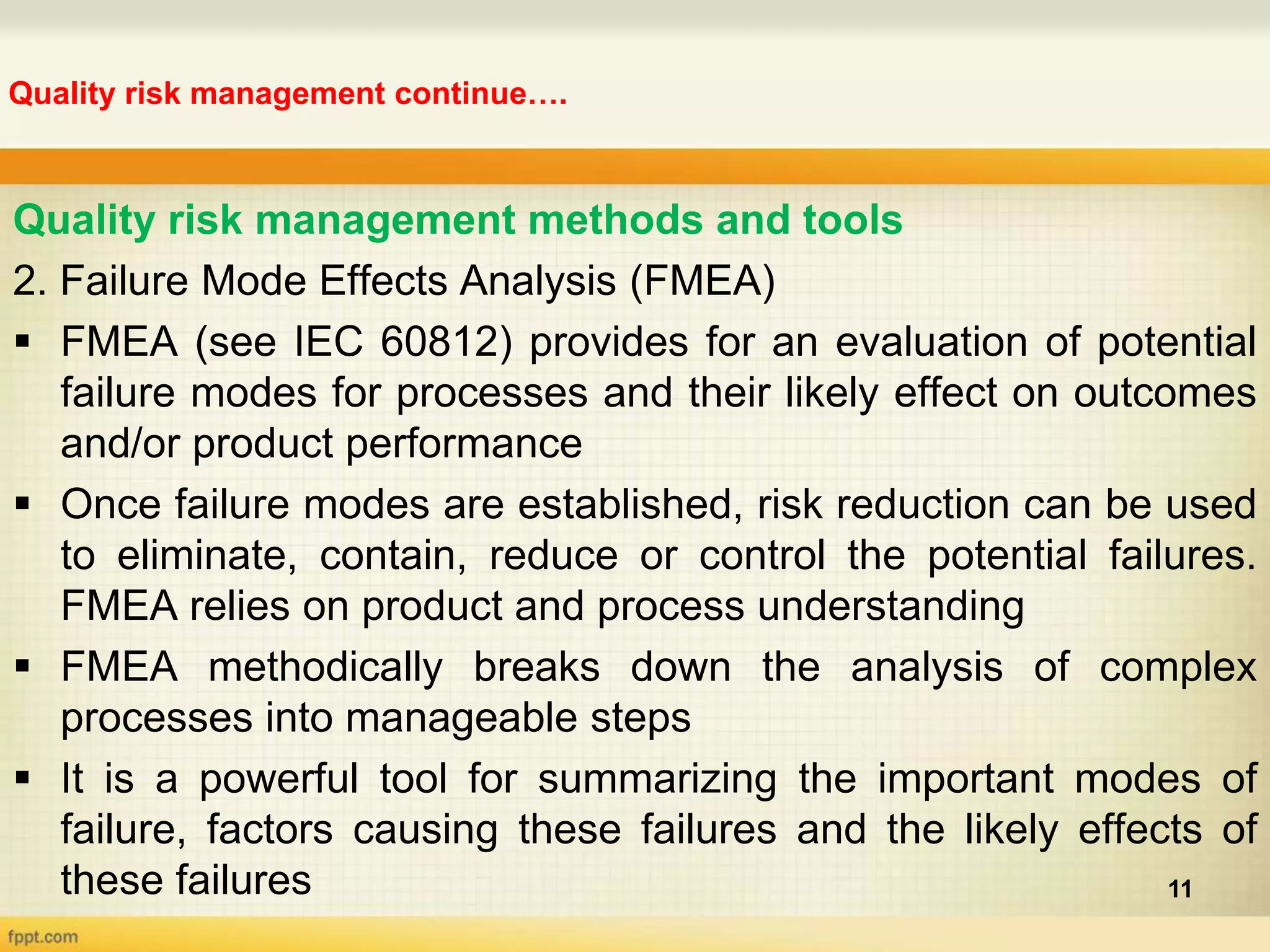 Quality risk management continue….
11
Quality risk management methods and tools
2. Failure Mode Effects Analysis (FMEA)
 FMEA (see IEC 60812) provides for an evaluation of potential
failure modes for processes and their likely effect on outcomes
and/or product performance
 Once failure modes are established, risk reduction can be used
to eliminate, contain, reduce or control the potential failures.
FMEA relies on product and process understanding
 FMEA methodically breaks down the analysis of complex
processes into manageable steps
 It is a powerful tool for summarizing the important modes of
failure, factors causing these failures and the likely effects of
these failures
 