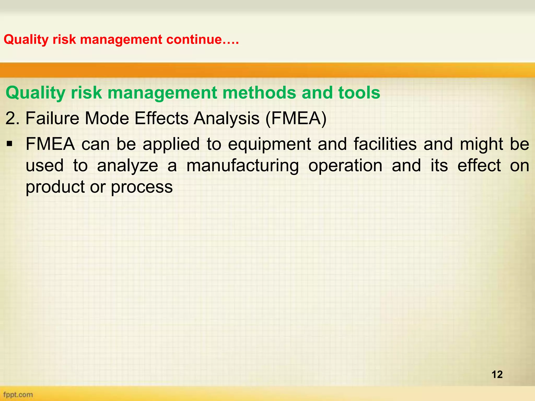 Quality risk management continue….
12
Quality risk management methods and tools
2. Failure Mode Effects Analysis (FMEA)
 FMEA can be applied to equipment and facilities and might be
used to analyze a manufacturing operation and its effect on
product or process
 