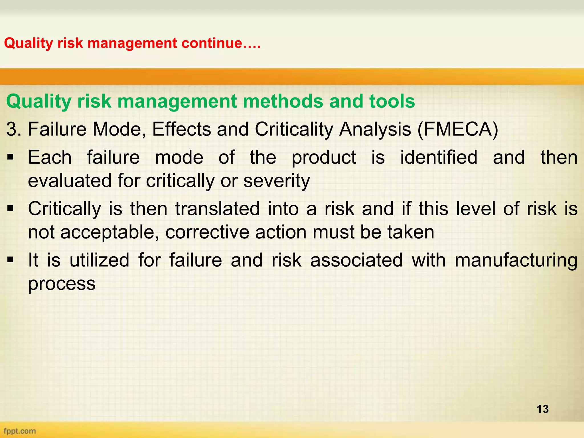 Quality risk management continue….
13
Quality risk management methods and tools
3. Failure Mode, Effects and Criticality Analysis (FMECA)
 Each failure mode of the product is identified and then
evaluated for critically or severity
 Critically is then translated into a risk and if this level of risk is
not acceptable, corrective action must be taken
 It is utilized for failure and risk associated with manufacturing
process
 