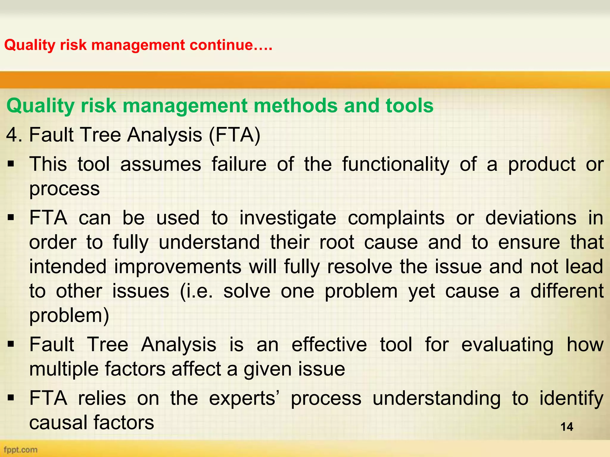 Quality risk management continue….
14
Quality risk management methods and tools
4. Fault Tree Analysis (FTA)
 This tool assumes failure of the functionality of a product or
process
 FTA can be used to investigate complaints or deviations in
order to fully understand their root cause and to ensure that
intended improvements will fully resolve the issue and not lead
to other issues (i.e. solve one problem yet cause a different
problem)
 Fault Tree Analysis is an effective tool for evaluating how
multiple factors affect a given issue
 FTA relies on the experts’ process understanding to identify
causal factors
 