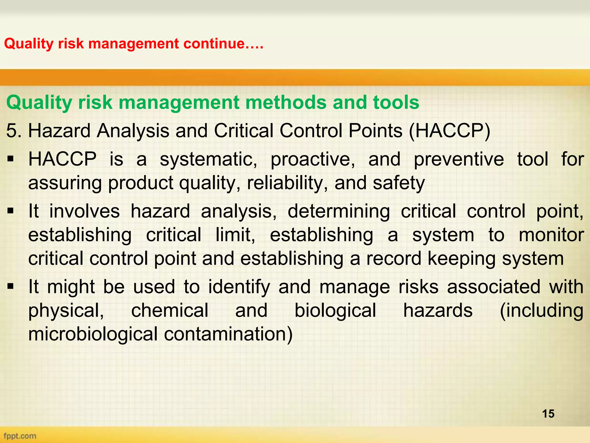 Quality risk management continue….
15
Quality risk management methods and tools
5. Hazard Analysis and Critical Control Points (HACCP)
 HACCP is a systematic, proactive, and preventive tool for
assuring product quality, reliability, and safety
 It involves hazard analysis, determining critical control point,
establishing critical limit, establishing a system to monitor
critical control point and establishing a record keeping system
 It might be used to identify and manage risks associated with
physical, chemical and biological hazards (including
microbiological contamination)
 