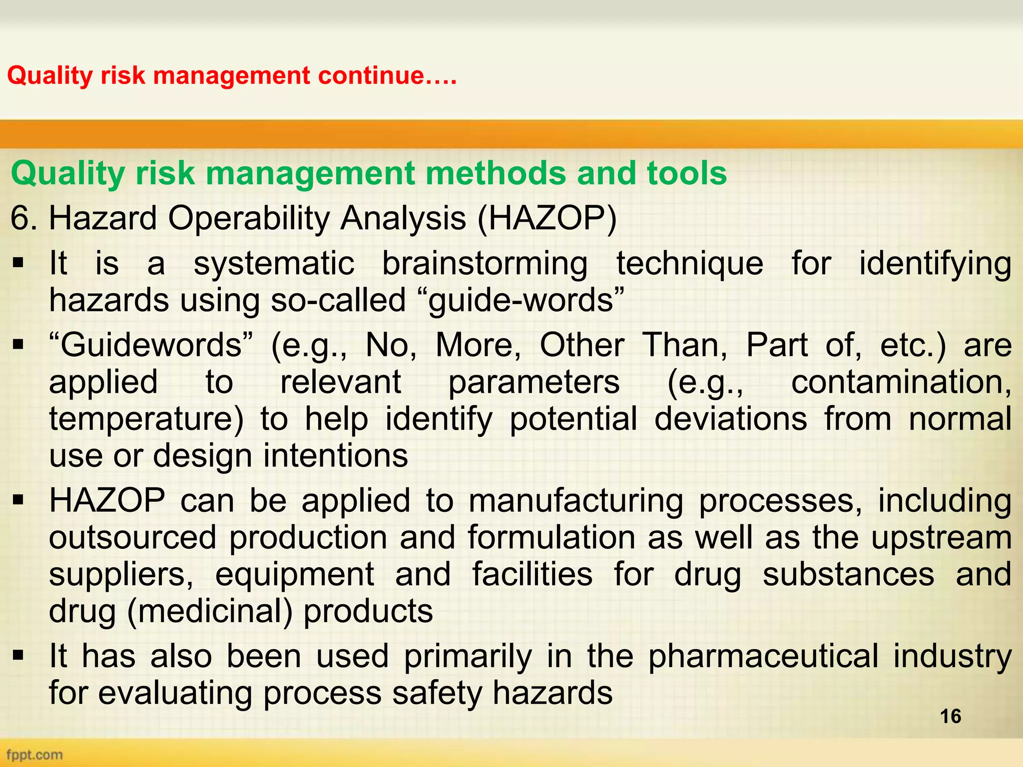 Quality risk management continue….
16
Quality risk management methods and tools
6. Hazard Operability Analysis (HAZOP)
 It is a systematic brainstorming technique for identifying
hazards using so-called “guide-words”
 “Guidewords” (e.g., No, More, Other Than, Part of, etc.) are
applied to relevant parameters (e.g., contamination,
temperature) to help identify potential deviations from normal
use or design intentions
 HAZOP can be applied to manufacturing processes, including
outsourced production and formulation as well as the upstream
suppliers, equipment and facilities for drug substances and
drug (medicinal) products
 It has also been used primarily in the pharmaceutical industry
for evaluating process safety hazards
 
