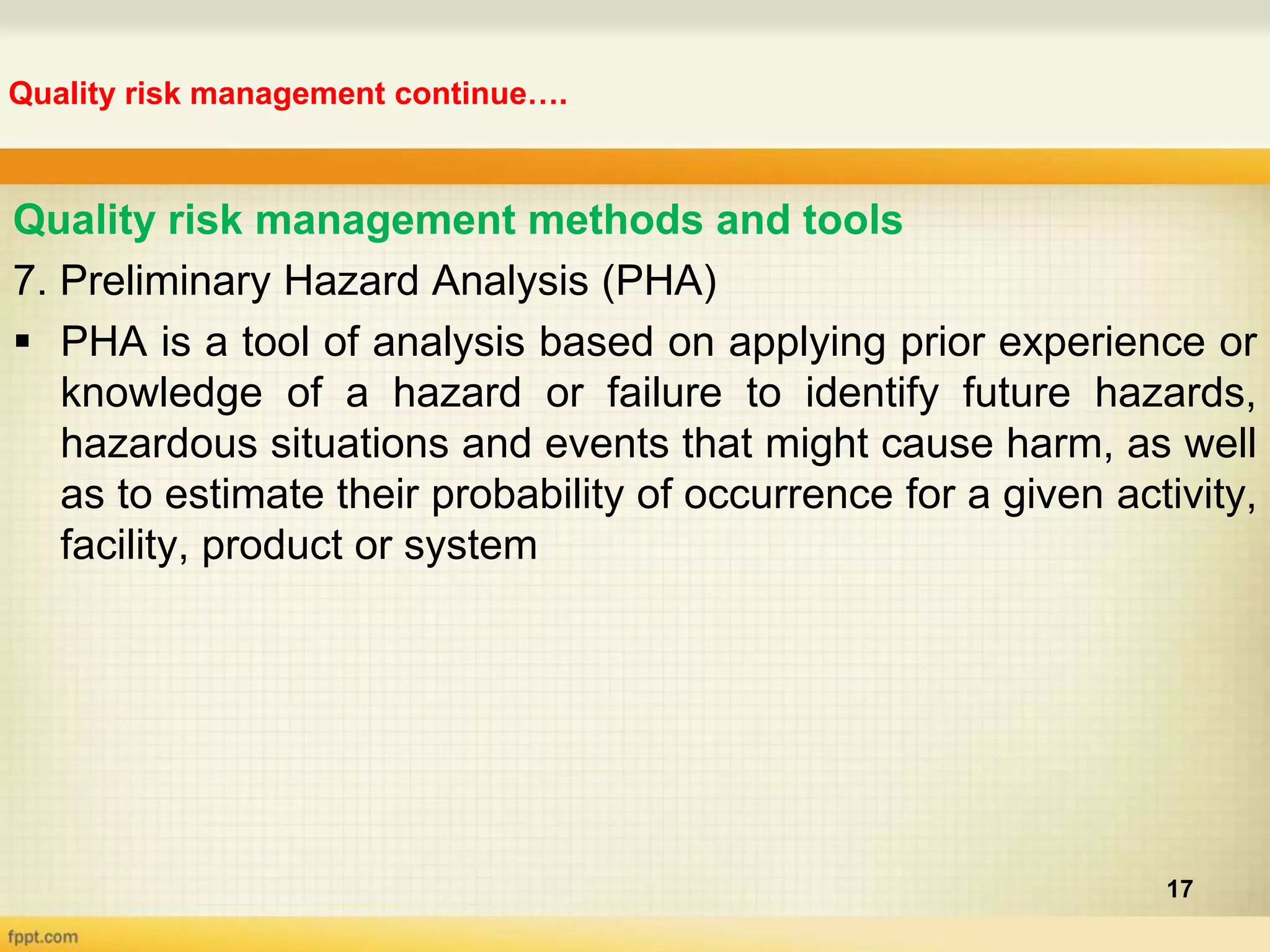 Quality risk management continue….
17
Quality risk management methods and tools
7. Preliminary Hazard Analysis (PHA)
 PHA is a tool of analysis based on applying prior experience or
knowledge of a hazard or failure to identify future hazards,
hazardous situations and events that might cause harm, as well
as to estimate their probability of occurrence for a given activity,
facility, product or system
 