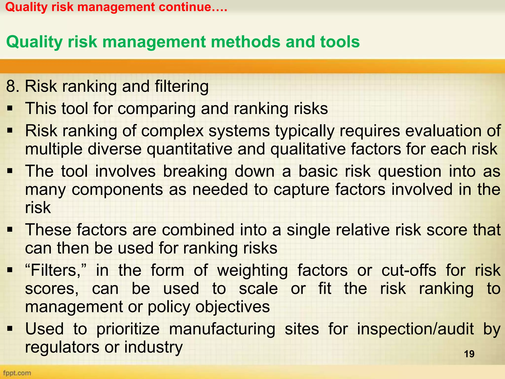 Quality risk management continue….
19
Quality risk management methods and tools
8. Risk ranking and filtering
 This tool for comparing and ranking risks
 Risk ranking of complex systems typically requires evaluation of
multiple diverse quantitative and qualitative factors for each risk
 The tool involves breaking down a basic risk question into as
many components as needed to capture factors involved in the
risk
 These factors are combined into a single relative risk score that
can then be used for ranking risks
 “Filters,” in the form of weighting factors or cut-offs for risk
scores, can be used to scale or fit the risk ranking to
management or policy objectives
 Used to prioritize manufacturing sites for inspection/audit by
regulators or industry
 