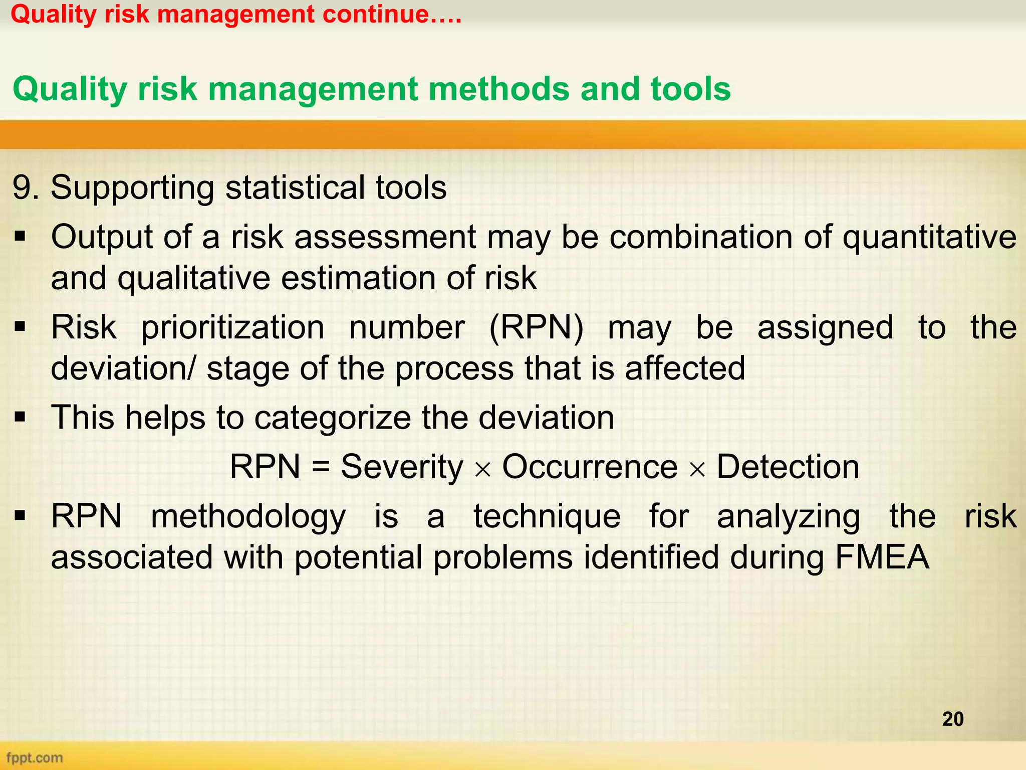 Quality risk management continue….
20
Quality risk management methods and tools
9. Supporting statistical tools
 Output of a risk assessment may be combination of quantitative
and qualitative estimation of risk
 Risk prioritization number (RPN) may be assigned to the
deviation/ stage of the process that is affected
 This helps to categorize the deviation
RPN = Severity  Occurrence  Detection
 RPN methodology is a technique for analyzing the risk
associated with potential problems identified during FMEA
 