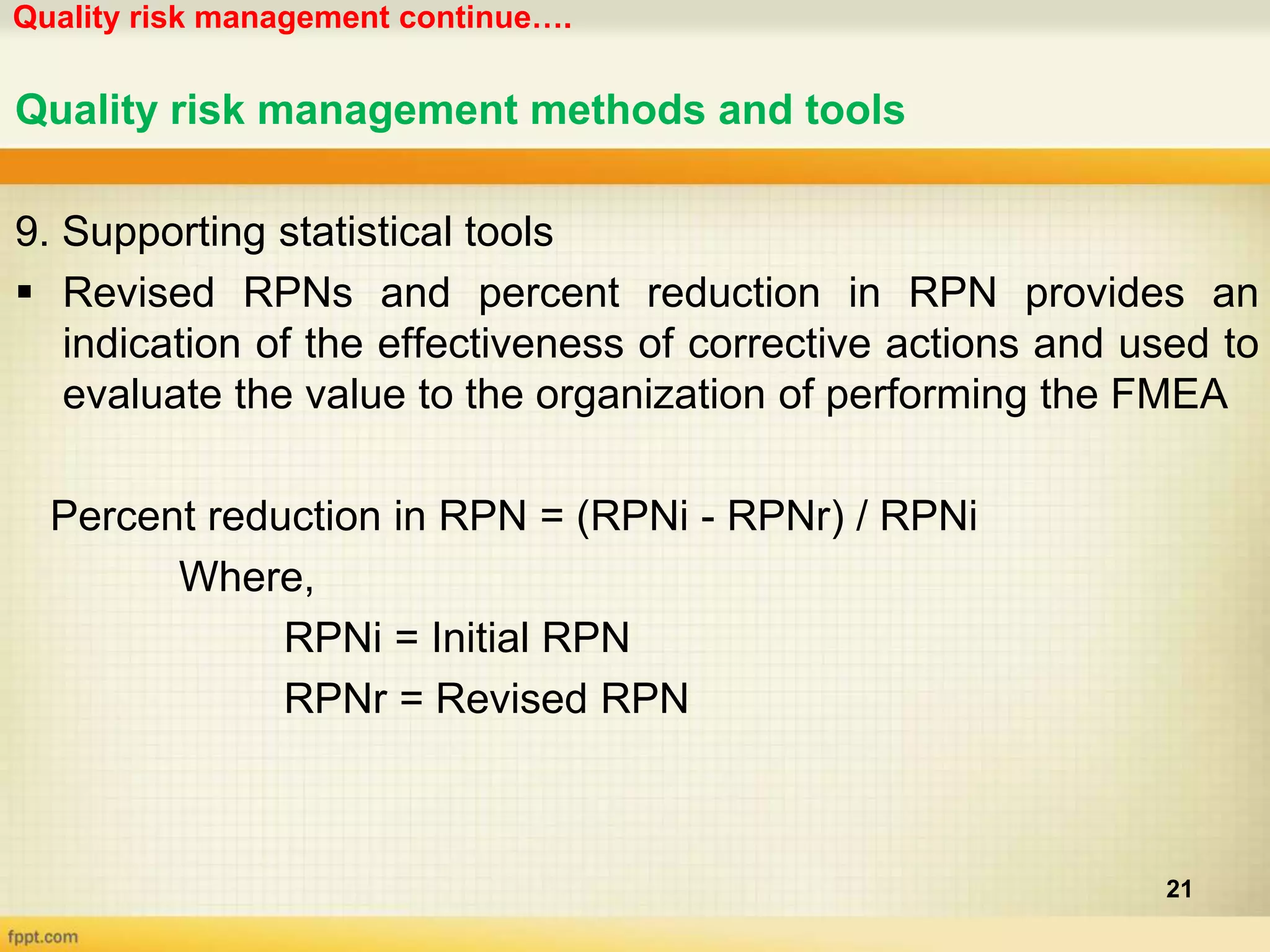 Quality risk management continue….
21
Quality risk management methods and tools
9. Supporting statistical tools
 Revised RPNs and percent reduction in RPN provides an
indication of the effectiveness of corrective actions and used to
evaluate the value to the organization of performing the FMEA
Percent reduction in RPN = (RPNi - RPNr) / RPNi
Where,
RPNi = Initial RPN
RPNr = Revised RPN
 