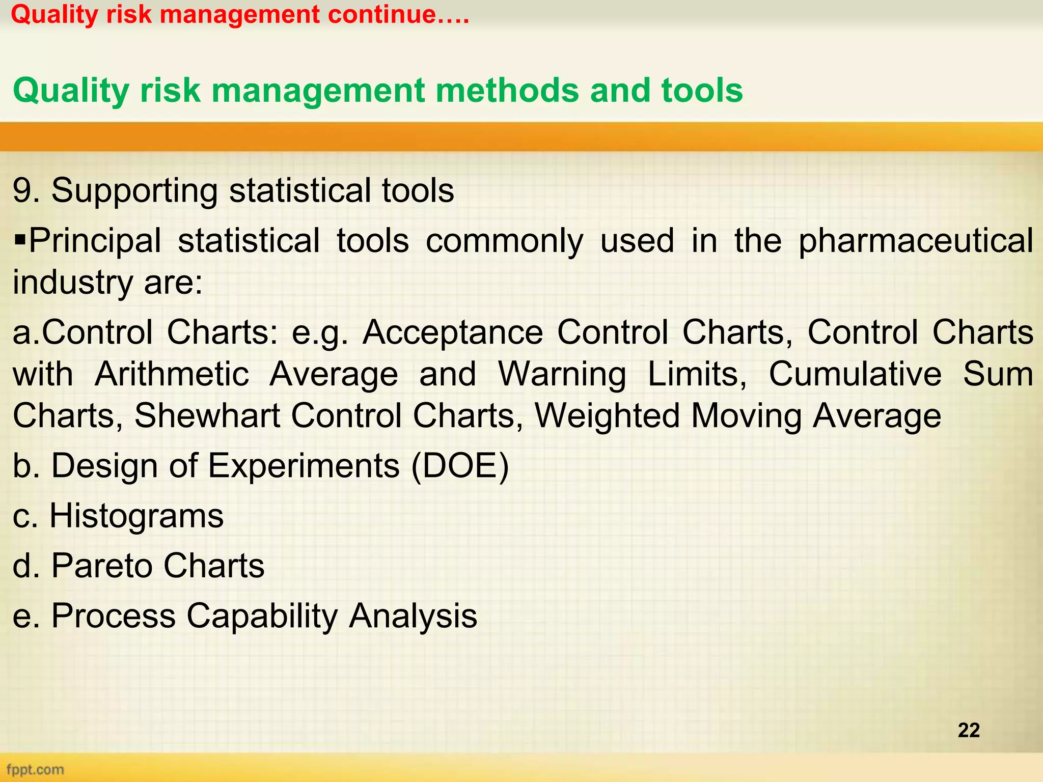 Quality risk management continue….
22
Quality risk management methods and tools
9. Supporting statistical tools
Principal statistical tools commonly used in the pharmaceutical
industry are:
a.Control Charts: e.g. Acceptance Control Charts, Control Charts
with Arithmetic Average and Warning Limits, Cumulative Sum
Charts, Shewhart Control Charts, Weighted Moving Average
b. Design of Experiments (DOE)
c. Histograms
d. Pareto Charts
e. Process Capability Analysis
 