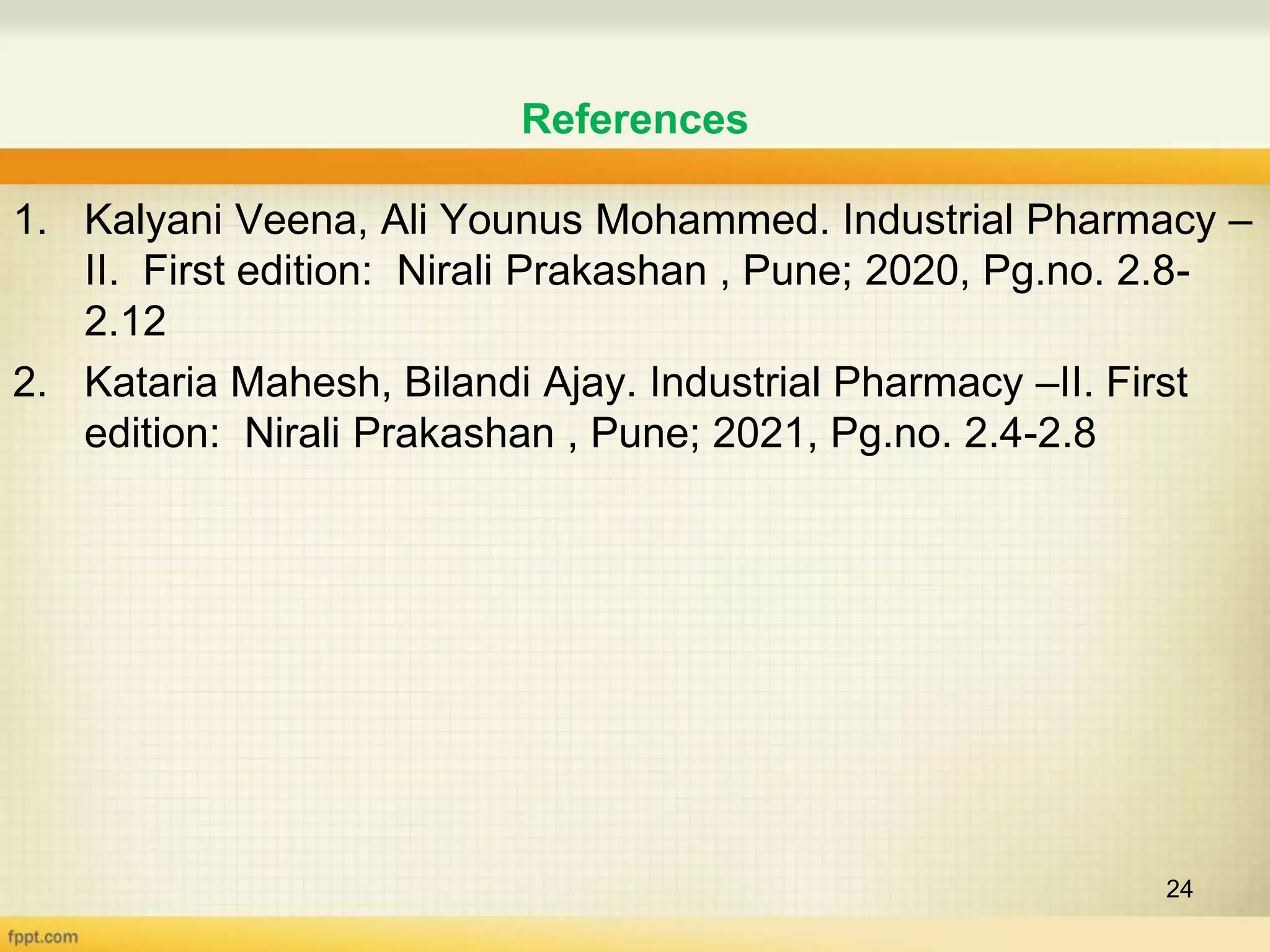 References
1. Kalyani Veena, Ali Younus Mohammed. Industrial Pharmacy –
II. First edition: Nirali Prakashan , Pune; 2020, Pg.no. 2.8-
2.12
2. Kataria Mahesh, Bilandi Ajay. Industrial Pharmacy –II. First
edition: Nirali Prakashan , Pune; 2021, Pg.no. 2.4-2.8
24
 