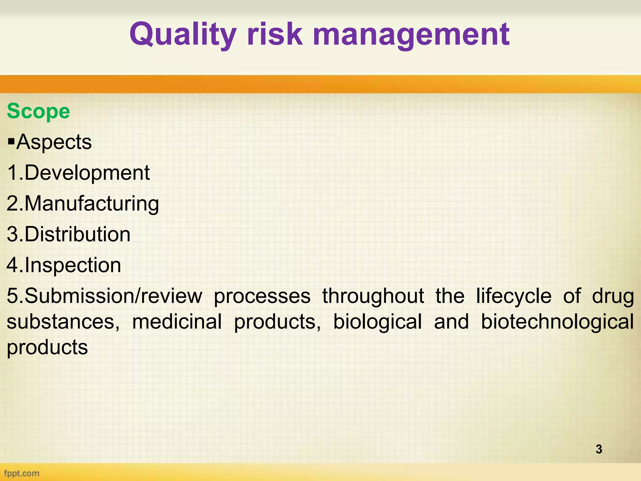 Quality risk management
3
Scope
Aspects
1.Development
2.Manufacturing
3.Distribution
4.Inspection
5.Submission/review processes throughout the lifecycle of drug
substances, medicinal products, biological and biotechnological
products
 