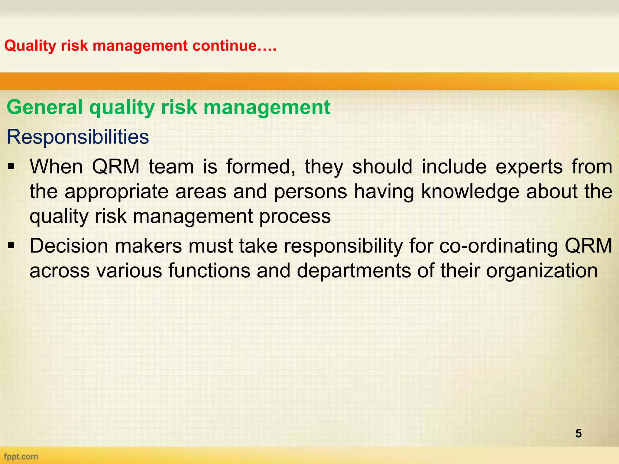 Quality risk management continue….
5
General quality risk management
Responsibilities
 When QRM team is formed, they should include experts from
the appropriate areas and persons having knowledge about the
quality risk management process
 Decision makers must take responsibility for co-ordinating QRM
across various functions and departments of their organization
 