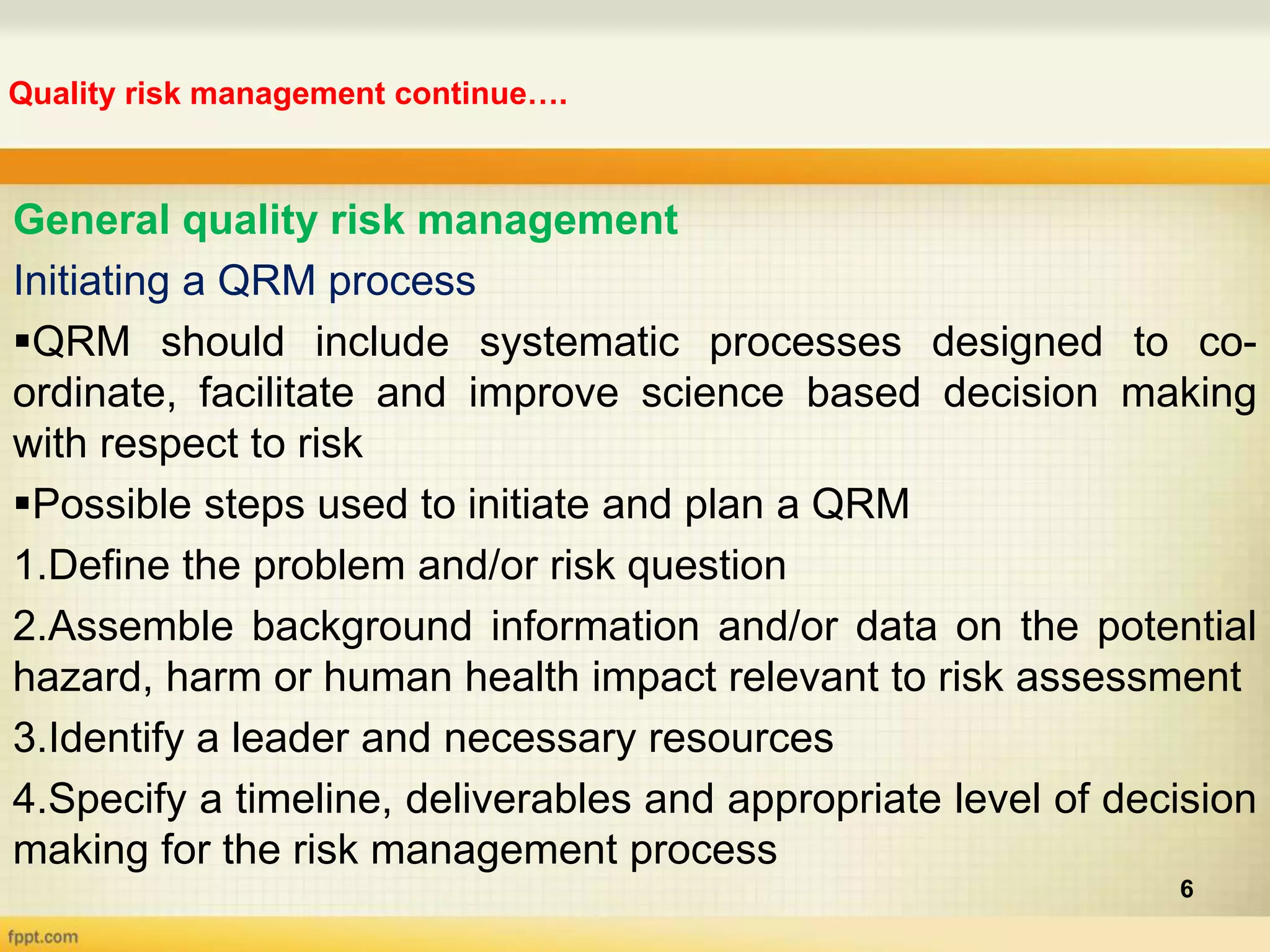 Quality risk management continue….
6
General quality risk management
Initiating a QRM process
QRM should include systematic processes designed to co-
ordinate, facilitate and improve science based decision making
with respect to risk
Possible steps used to initiate and plan a QRM
1.Define the problem and/or risk question
2.Assemble background information and/or data on the potential
hazard, harm or human health impact relevant to risk assessment
3.Identify a leader and necessary resources
4.Specify a timeline, deliverables and appropriate level of decision
making for the risk management process
 