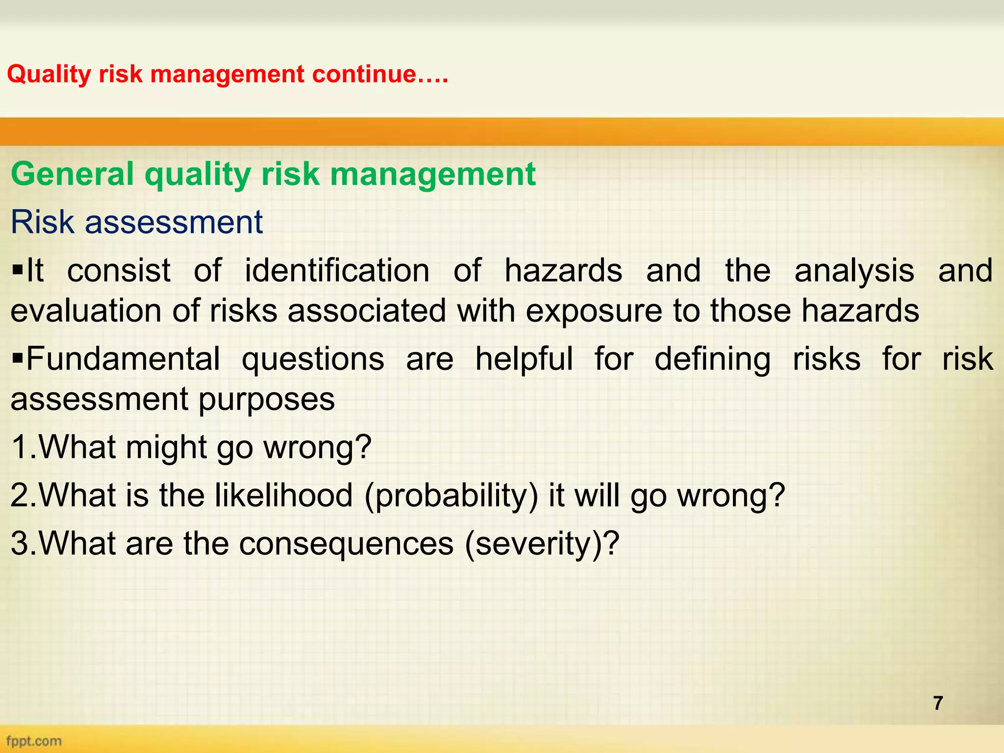 Quality risk management continue….
7
General quality risk management
Risk assessment
It consist of identification of hazards and the analysis and
evaluation of risks associated with exposure to those hazards
Fundamental questions are helpful for defining risks for risk
assessment purposes
1.What might go wrong?
2.What is the likelihood (probability) it will go wrong?
3.What are the consequences (severity)?
 