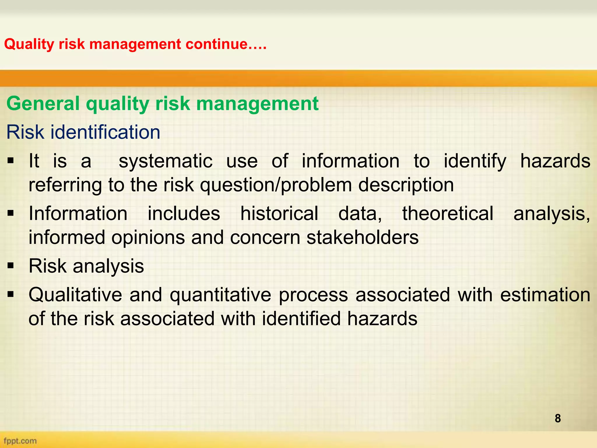 Quality risk management continue….
8
General quality risk management
Risk identification
 It is a systematic use of information to identify hazards
referring to the risk question/problem description
 Information includes historical data, theoretical analysis,
informed opinions and concern stakeholders
 Risk analysis
 Qualitative and quantitative process associated with estimation
of the risk associated with identified hazards
 
