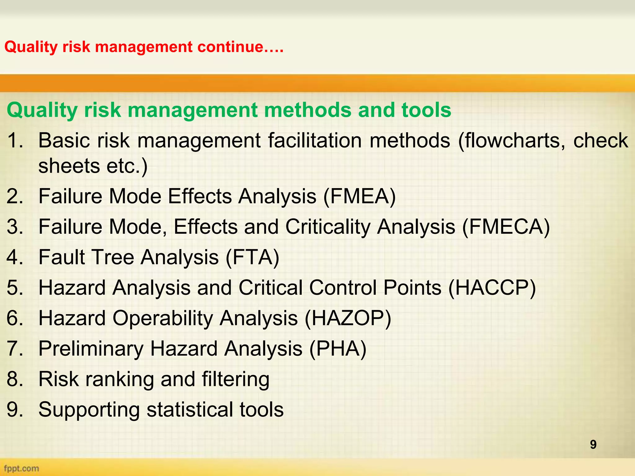 Quality risk management continue….
9
Quality risk management methods and tools
1. Basic risk management facilitation methods (flowcharts, check
sheets etc.)
2. Failure Mode Effects Analysis (FMEA)
3. Failure Mode, Effects and Criticality Analysis (FMECA)
4. Fault Tree Analysis (FTA)
5. Hazard Analysis and Critical Control Points (HACCP)
6. Hazard Operability Analysis (HAZOP)
7. Preliminary Hazard Analysis (PHA)
8. Risk ranking and filtering
9. Supporting statistical tools
 