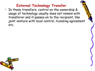 External Technology Transfer
• In these transfers, control on the ownership &
  usage of technology usually does not remain with
  transferor and it passes on to the recipient, like
  joint venture with local control, licensing agreement
  etc.
 