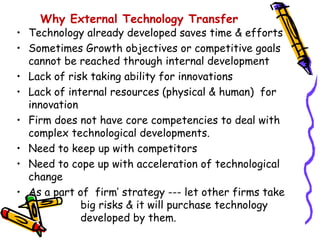 Why External Technology Transfer
• Technology already developed saves time & efforts
• Sometimes Growth objectives or competitive goals
  cannot be reached through internal development
• Lack of risk taking ability for innovations
• Lack of internal resources (physical & human) for
  innovation
• Firm does not have core competencies to deal with
  complex technological developments.
• Need to keep up with competitors
• Need to cope up with acceleration of technological
  change
• As a part of firm’ strategy --- let other firms take
             big risks & it will purchase technology
             developed by them.
 