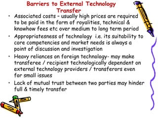Barriers to External Technology
                  Transfer
• Associated costs – usually high prices are required
  to be paid in the form of royalities, technical &
  knowhow fees etc over medium to long term period
• Appropriatesness of technology i.e. its suitability to
  core competencies and market needs is always a
  point of discussion and investigation
• Heavy reliances on foreign technology- may make
  transferee / recipient technologically dependent on
  external technology providers / transferors even
  for small issues
• Lack of mutual trust between two parties may hinder
  full & timely transfer
 