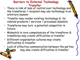 Barriers to External Technology
                  Transfer
• There is risk of loss of control over technology and
  the transferee / recipient may use technology in an
  arbitrary manner
• Transfer may render existing technology & its
  related products / services / processes obsolete
• Transferee may turn a potential competitor in
  future.
• Mismatch in core competencies of the transferor &
  transferee may create difficulties in transfer
• Different organisation cultures may create
  difficulties in transfer
• Lack of effective communication between the parties
             may also create difficulties in transfer
 